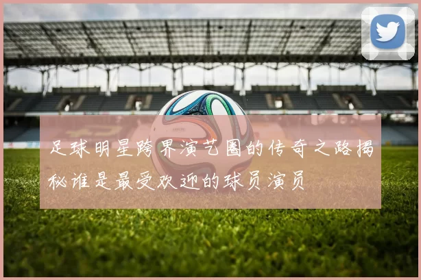 足球明星跨界演艺圈的传奇之路揭秘谁是最受欢迎的球员演员