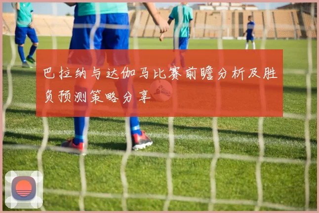巴拉纳与达伽马比赛前瞻分析及胜负预测策略分享