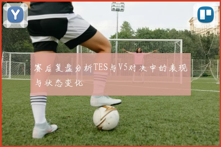 赛后复盘分析TES与V5对决中的表现与状态变化