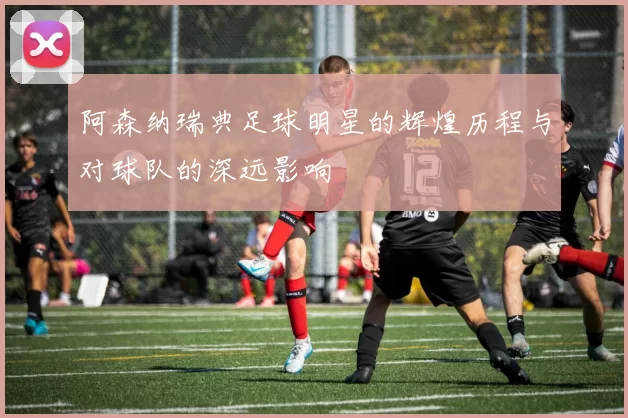 阿森纳瑞典足球明星的辉煌历程与对球队的深远影响