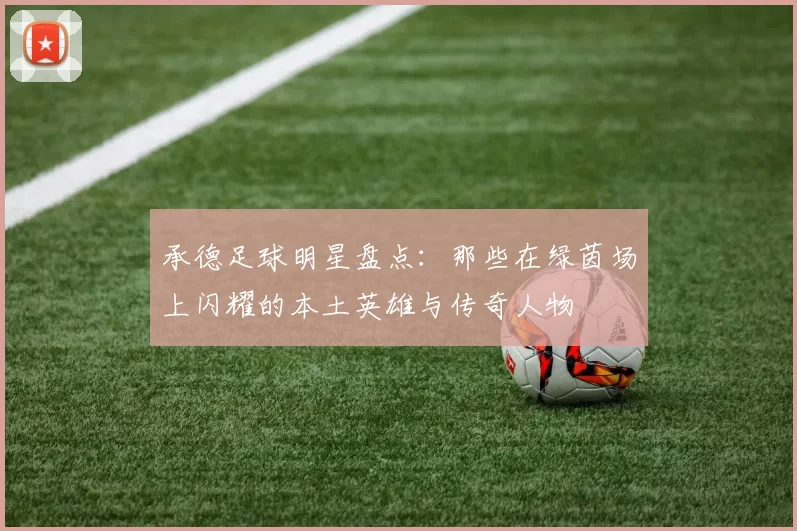 承德足球明星盘点：那些在绿茵场上闪耀的本土英雄与传奇人物