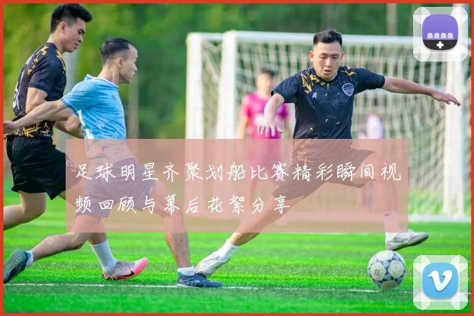足球明星齐聚划船比赛精彩瞬间视频回顾与幕后花絮分享
