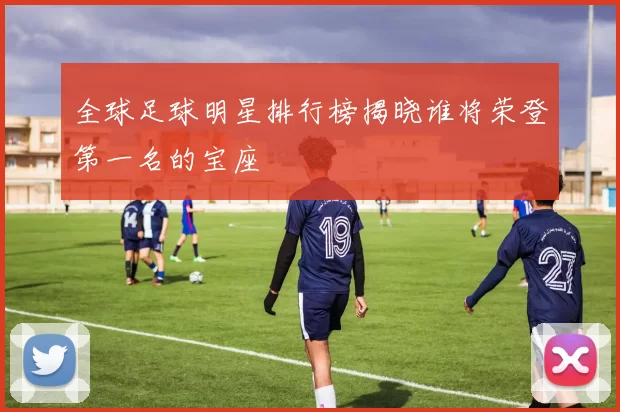 全球足球明星排行榜揭晓谁将荣登第一名的宝座