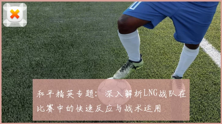 和平精英专题：深入解析LNG战队在比赛中的快速反应与战术运用