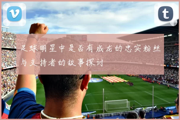 足球明星中是否有成龙的忠实粉丝与支持者的故事探讨
