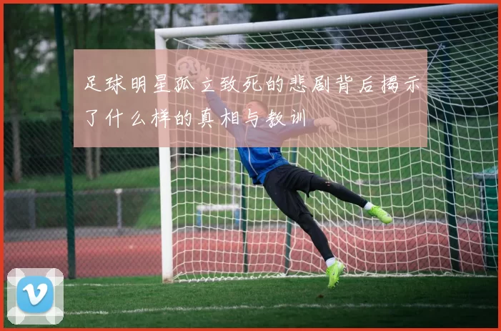足球明星孤立致死的悲剧背后揭示了什么样的真相与教训