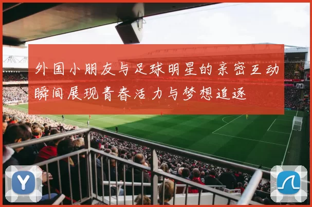外国小朋友与足球明星的亲密互动瞬间展现青春活力与梦想追逐