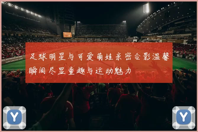 足球明星与可爱萌娃亲密合影温馨瞬间尽显童趣与运动魅力