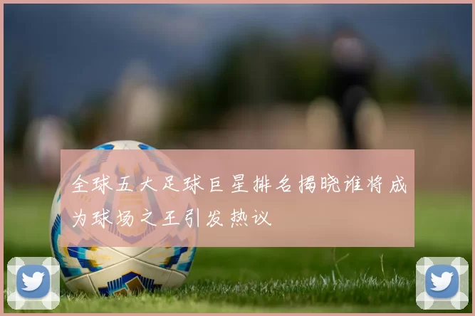 全球五大足球巨星排名揭晓谁将成为球场之王引发热议