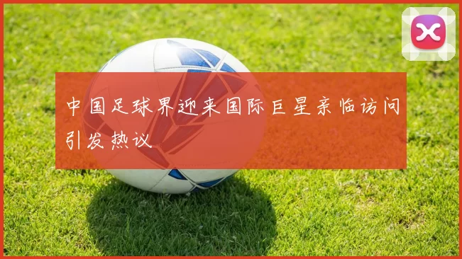 中国足球界迎来国际巨星亲临访问引发热议