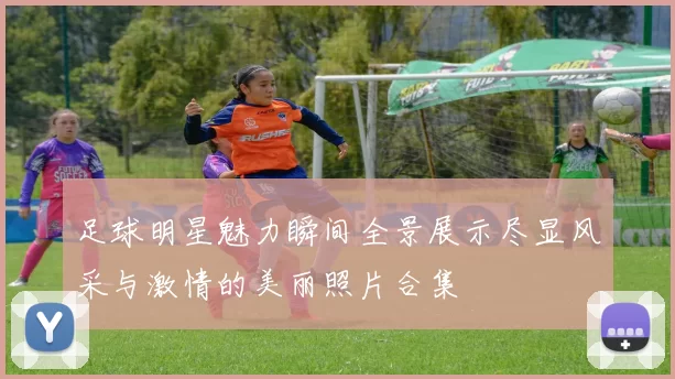 足球明星魅力瞬间全景展示尽显风采与激情的美丽照片合集