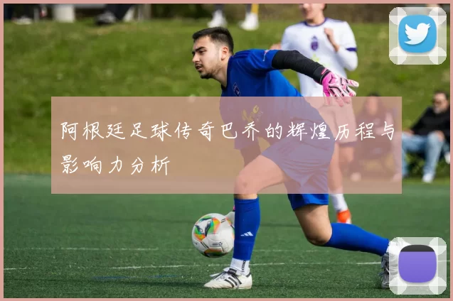 阿根廷足球传奇巴乔的辉煌历程与影响力分析