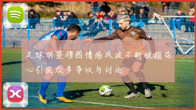 足球明星穆图情感风波不断被指花心引发众多争议与讨论