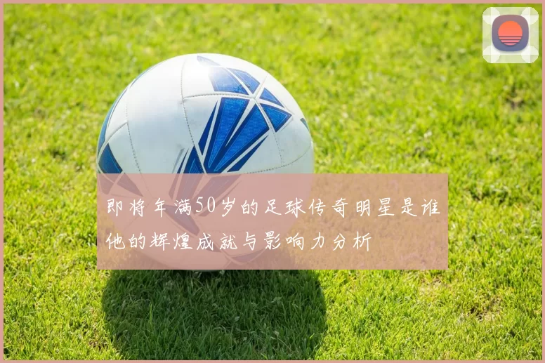 即将年满50岁的足球传奇明星是谁他的辉煌成就与影响力分析
