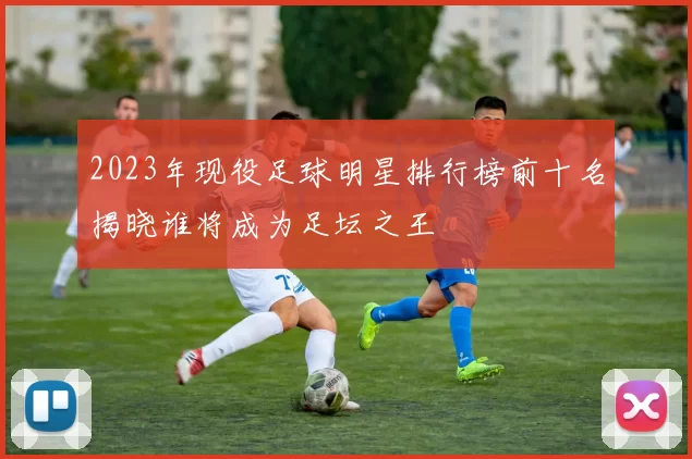 2023年现役足球明星排行榜前十名揭晓谁将成为足坛之王