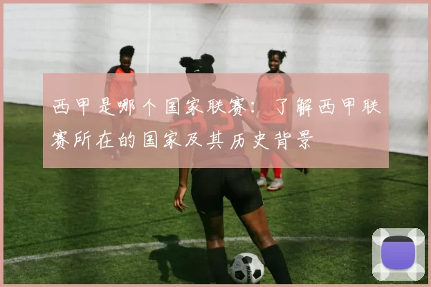 西甲是哪个国家联赛：了解西甲联赛所在的国家及其历史背景