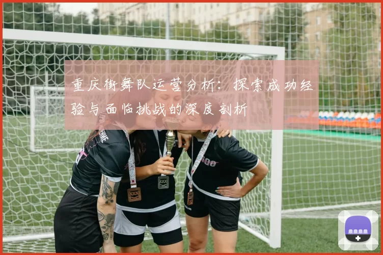 重庆街舞队运营分析：探索成功经验与面临挑战的深度剖析