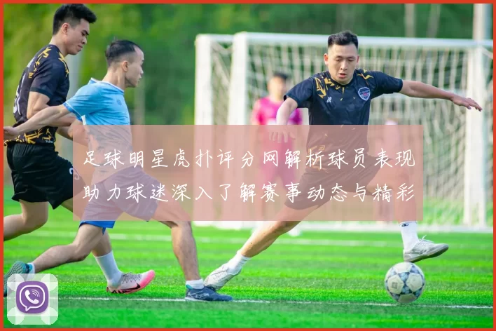 足球明星虎扑评分网解析球员表现助力球迷深入了解赛事动态与精彩瞬间