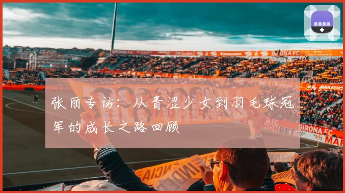 张丽专访：从青涩少女到羽毛球冠军的成长之路回顾