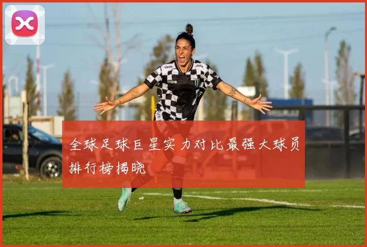 全球足球巨星实力对比最强大球员排行榜揭晓