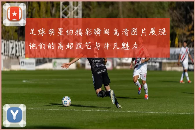 足球明星的精彩瞬间高清图片展现他们的高超技艺与非凡魅力