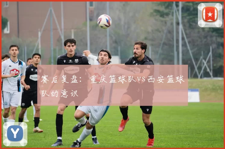 赛后复盘：重庆篮球队vs西安篮球队的意识