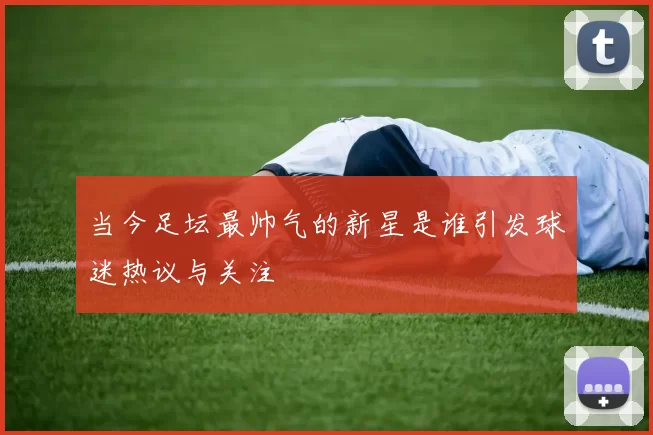 当今足坛最帅气的新星是谁引发球迷热议与关注