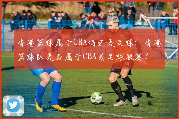 香港篮球属于CBA吗还是足球：香港篮球队是否属于CBA或足球联赛？