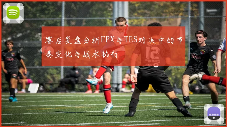 赛后复盘分析FPX与TES对决中的节奏变化与战术执行