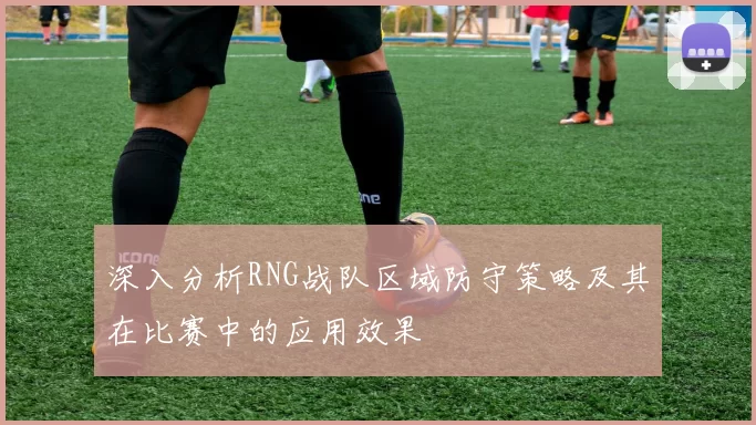 深入分析RNG战队区域防守策略及其在比赛中的应用效果