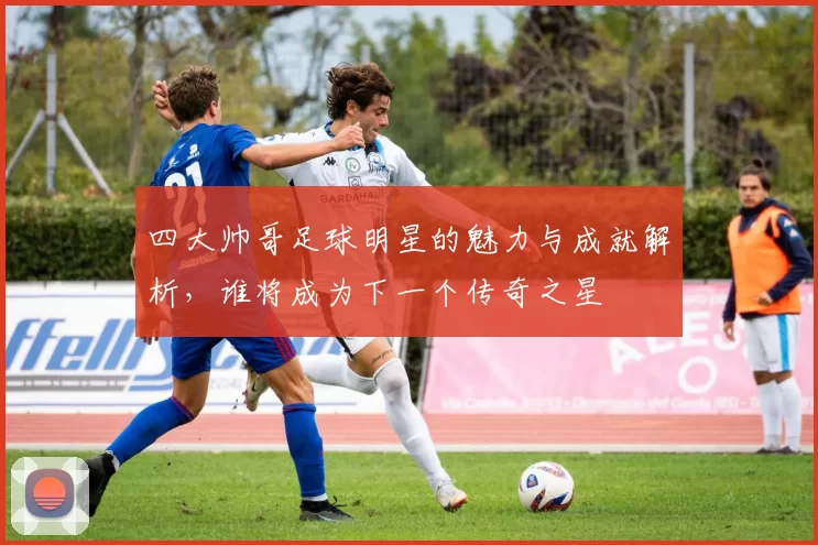四大帅哥足球明星的魅力与成就解析，谁将成为下一个传奇之星