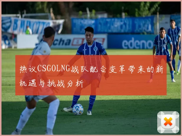 热议CSGOLNG战队配合变革带来的新机遇与挑战分析