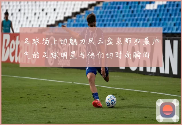 足球场上的魅力风云盘点那些最帅气的足球明星与他们的时尚瞬间