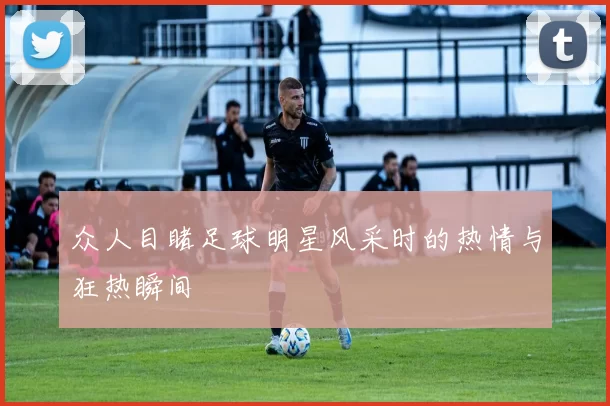 众人目睹足球明星风采时的热情与狂热瞬间