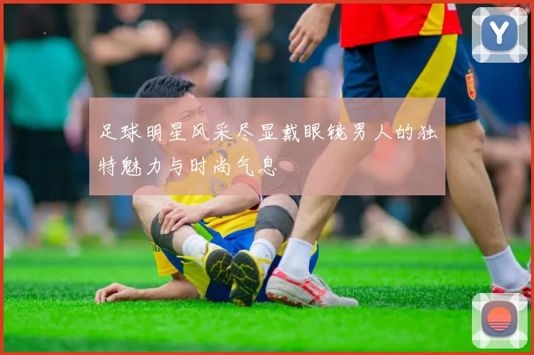 足球明星风采尽显戴眼镜男人的独特魅力与时尚气息