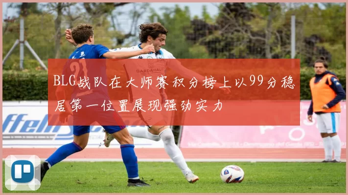 BLG战队在大师赛积分榜上以99分稳居第一位置展现强劲实力