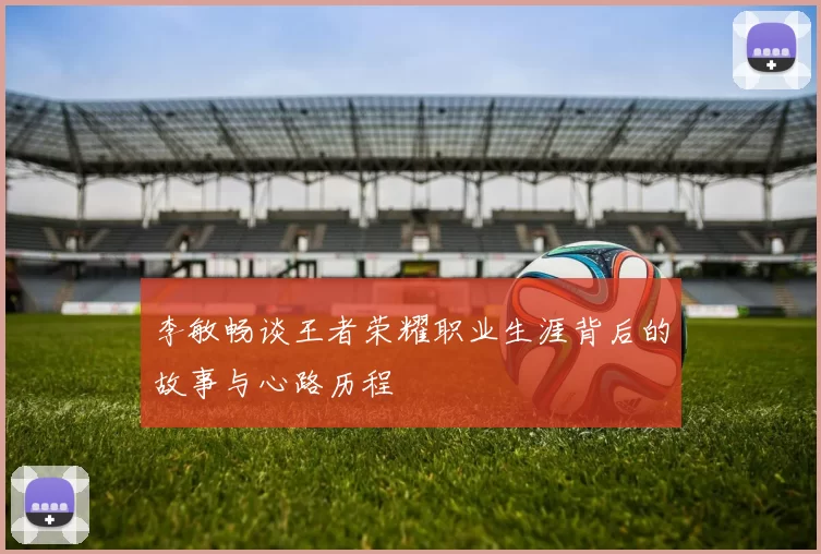 李敏畅谈王者荣耀职业生涯背后的故事与心路历程
