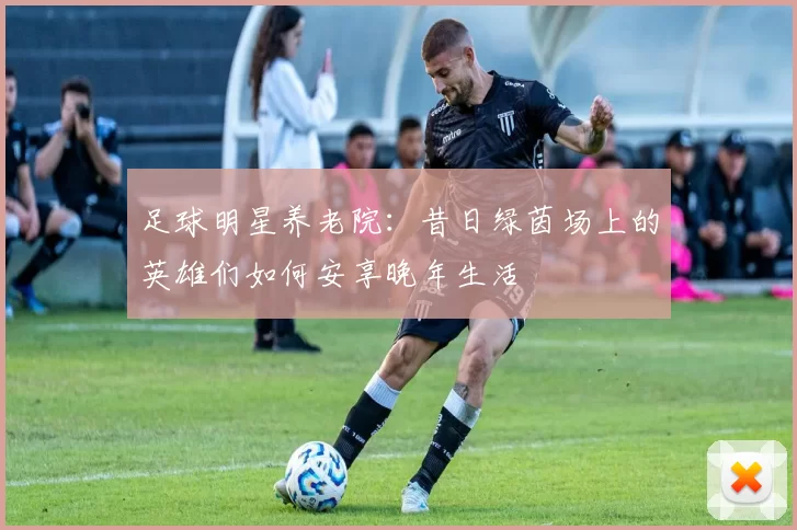 足球明星养老院：昔日绿茵场上的英雄们如何安享晚年生活