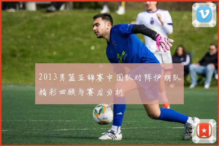 2013男篮亚锦赛中国队对阵伊朗队精彩回顾与赛后分析