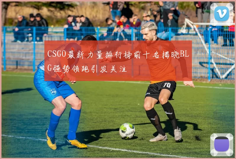 CSGO最新力量排行榜前十名揭晓BLG强势领跑引发关注