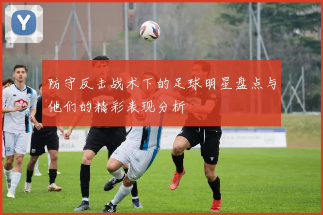 防守反击战术下的足球明星盘点与他们的精彩表现分析