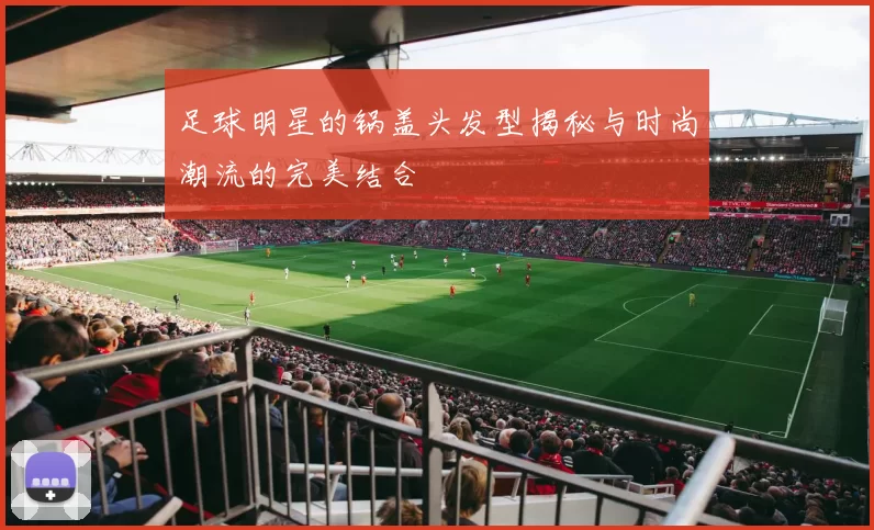 足球明星的锅盖头发型揭秘与时尚潮流的完美结合