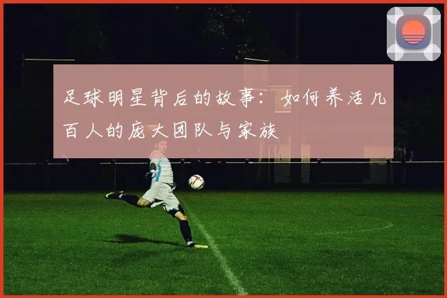 足球明星背后的故事：如何养活几百人的庞大团队与家族