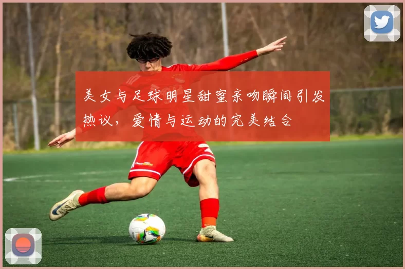 美女与足球明星甜蜜亲吻瞬间引发热议，爱情与运动的完美结合