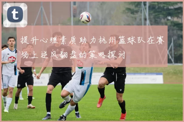 提升心理素质助力杭州篮球队在赛场上逆风翻盘的策略探讨