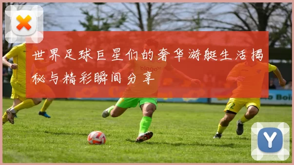 世界足球巨星们的奢华游艇生活揭秘与精彩瞬间分享