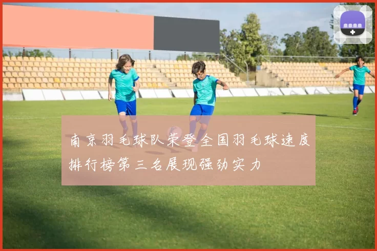 南京羽毛球队荣登全国羽毛球速度排行榜第三名展现强劲实力