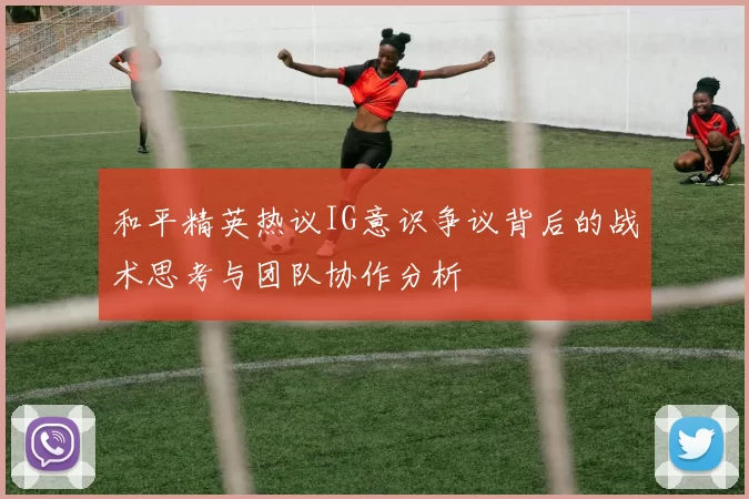 和平精英热议IG意识争议背后的战术思考与团队协作分析