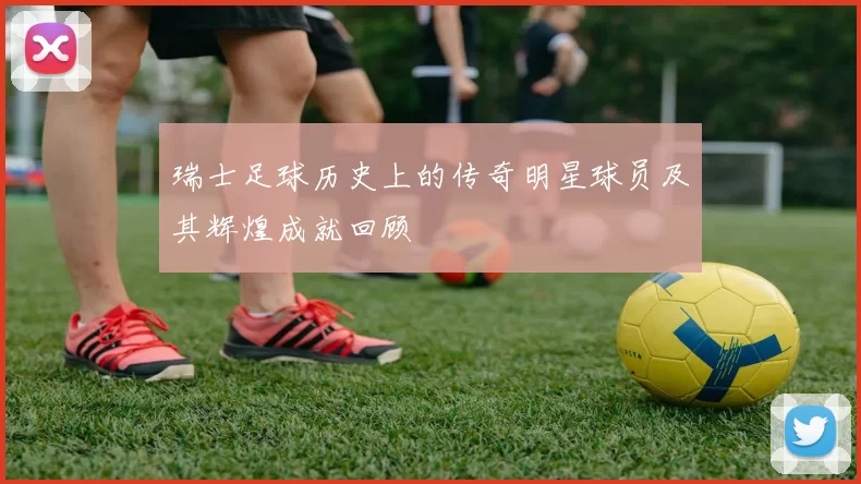 瑞士足球历史上的传奇明星球员及其辉煌成就回顾