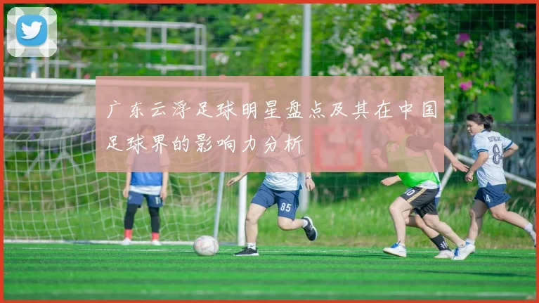 广东云浮足球明星盘点及其在中国足球界的影响力分析